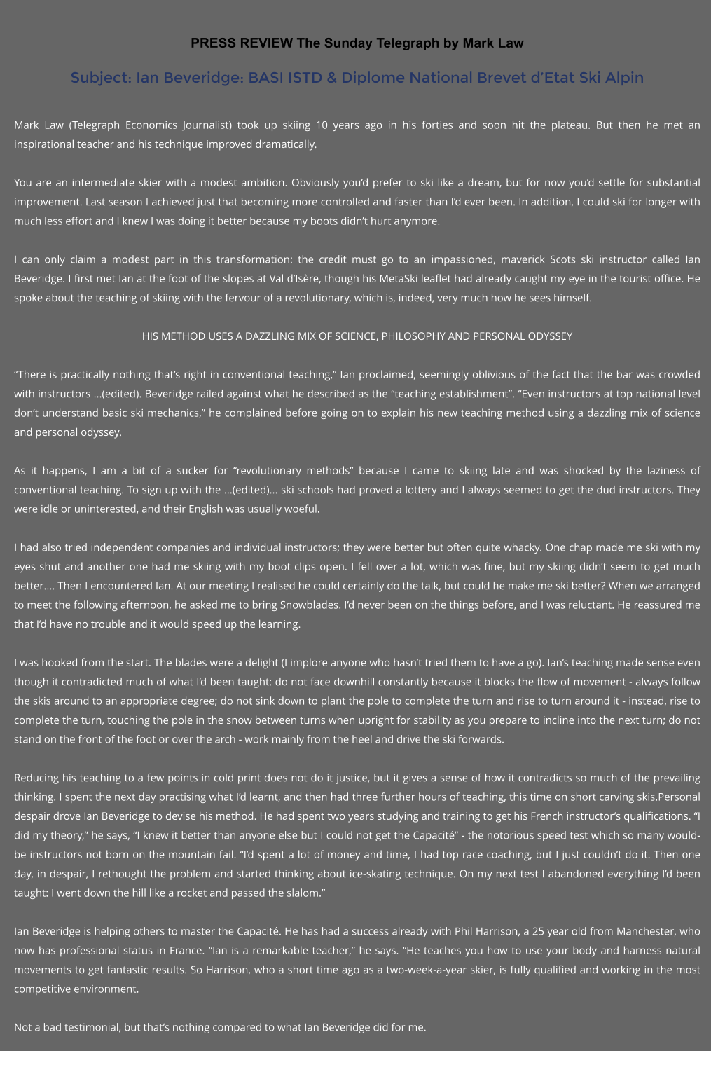 PRESS REVIEW The Sunday Telegraph by Mark Law Subject: Ian Beveridge: BASI ISTD & Diplome National Brevet dEtat Ski Alpin  Mark Law (Telegraph Economics Journalist) took up skiing 10 years ago in his forties and soon hit the plateau. But then he met an inspirational teacher and his technique improved dramatically.  You are an intermediate skier with a modest ambition. Obviously youd prefer to ski like a dream, but for now youd settle for substantial improvement. Last season I achieved just that becoming more controlled and faster than Id ever been. In addition, I could ski for longer with much less effort and I knew I was doing it better because my boots didnt hurt anymore.  I can only claim a modest part in this transformation: the credit must go to an impassioned, maverick Scots ski instructor called Ian Beveridge. I first met Ian at the foot of the slopes at Val dIsre, though his MetaSki leaflet had already caught my eye in the tourist office. He spoke about the teaching of skiing with the fervour of a revolutionary, which is, indeed, very much how he sees himself.  HIS METHOD USES A DAZZLING MIX OF SCIENCE, PHILOSOPHY AND PERSONAL ODYSSEY  There is practically nothing thats right in conventional teaching, Ian proclaimed, seemingly oblivious of the fact that the bar was crowded with instructors ...(edited). Beveridge railed against what he described as the teaching establishment. Even instructors at top national level dont understand basic ski mechanics, he complained before going on to explain his new teaching method using a dazzling mix of science and personal odyssey.  As it happens, I am a bit of a sucker for revolutionary methods because I came to skiing late and was shocked by the laziness of conventional teaching. To sign up with the ...(edited)... ski schools had proved a lottery and I always seemed to get the dud instructors. They were idle or uninterested, and their English was usually woeful.  I had also tried independent companies and individual instructors; they were better but often quite whacky. One chap made me ski with my eyes shut and another one had me skiing with my boot clips open. I fell over a lot, which was fine, but my skiing didnt seem to get much better.... Then I encountered Ian. At our meeting I realised he could certainly do the talk, but could he make me ski better? When we arranged to meet the following afternoon, he asked me to bring Snowblades. Id never been on the things before, and I was reluctant. He reassured me that Id have no trouble and it would speed up the learning.  I was hooked from the start. The blades were a delight (I implore anyone who hasnt tried them to have a go). Ians teaching made sense even though it contradicted much of what Id been taught: do not face downhill constantly because it blocks the flow of movement - always follow the skis around to an appropriate degree; do not sink down to plant the pole to complete the turn and rise to turn around it - instead, rise to complete the turn, touching the pole in the snow between turns when upright for stability as you prepare to incline into the next turn; do not stand on the front of the foot or over the arch - work mainly from the heel and drive the ski forwards.  Reducing his teaching to a few points in cold print does not do it justice, but it gives a sense of how it contradicts so much of the prevailing thinking. I spent the next day practising what Id learnt, and then had three further hours of teaching, this time on short carving skis.Personal despair drove Ian Beveridge to devise his method. He had spent two years studying and training to get his French instructors qualifications. I did my theory, he says, I knew it better than anyone else but I could not get the Capacit - the notorious speed test which so many would-be instructors not born on the mountain fail. Id spent a lot of money and time, I had top race coaching, but I just couldnt do it. Then one day, in despair, I rethought the problem and started thinking about ice-skating technique. On my next test I abandoned everything Id been taught: I went down the hill like a rocket and passed the slalom.  Ian Beveridge is helping others to master the Capacit. He has had a success already with Phil Harrison, a 25 year old from Manchester, who now has professional status in France. Ian is a remarkable teacher, he says. He teaches you how to use your body and harness natural movements to get fantastic results. So Harrison, who a short time ago as a two-week-a-year skier, is fully qualified and working in the most competitive environment.   Not a bad testimonial, but thats nothing compared to what Ian Beveridge did for me.